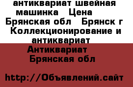 антиквариат швейная машинка › Цена ­ 1 - Брянская обл., Брянск г. Коллекционирование и антиквариат » Антиквариат   . Брянская обл.